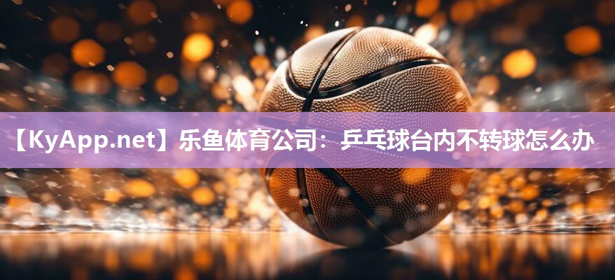 乐鱼体育公司：乒乓球台内不转球怎么办