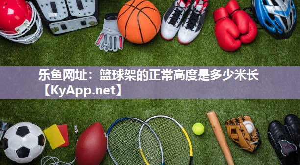 乐鱼网址：篮球架的正常高度是多少米长
